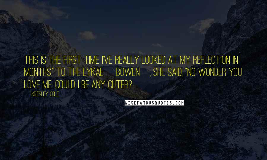 Kresley Cole Quotes: This is the first time I've really looked at my reflection in months." To the Lykae [Bowen], she said, "No wonder you love me. Could I be any cuter?