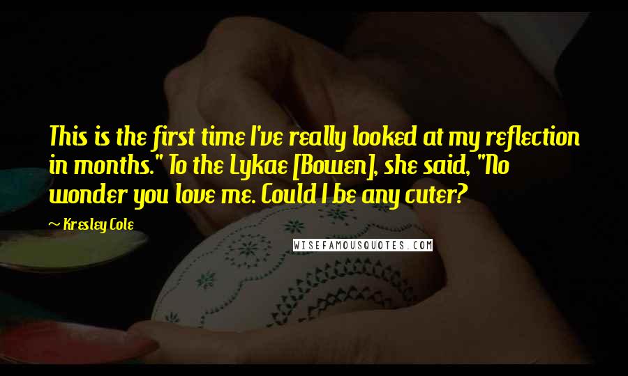 Kresley Cole Quotes: This is the first time I've really looked at my reflection in months." To the Lykae [Bowen], she said, "No wonder you love me. Could I be any cuter?