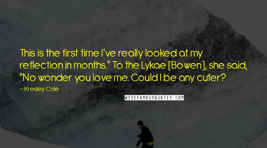 Kresley Cole Quotes: This is the first time I've really looked at my reflection in months." To the Lykae [Bowen], she said, "No wonder you love me. Could I be any cuter?