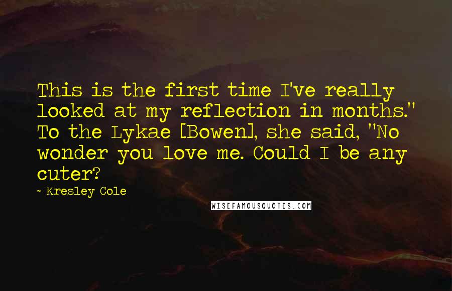 Kresley Cole Quotes: This is the first time I've really looked at my reflection in months." To the Lykae [Bowen], she said, "No wonder you love me. Could I be any cuter?