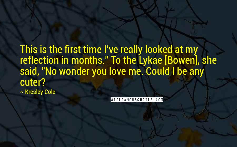 Kresley Cole Quotes: This is the first time I've really looked at my reflection in months." To the Lykae [Bowen], she said, "No wonder you love me. Could I be any cuter?