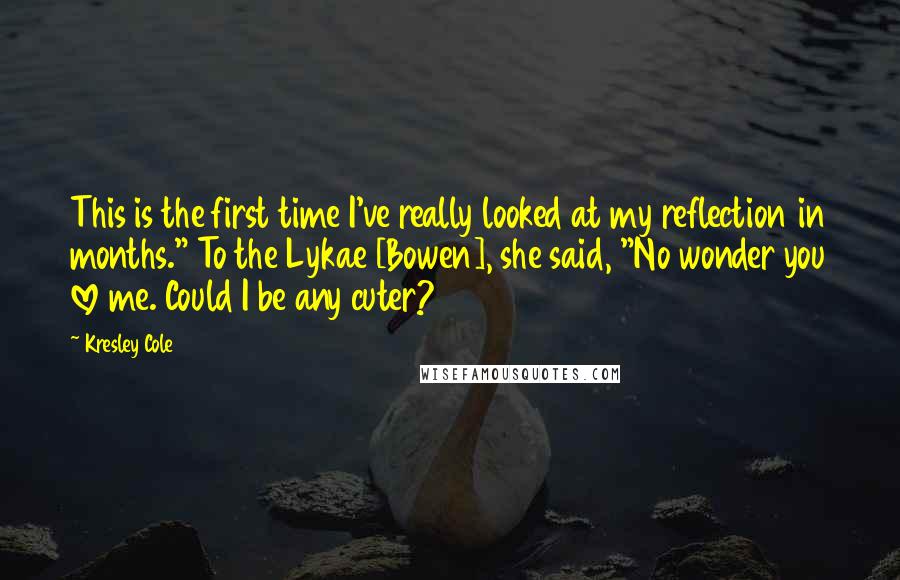 Kresley Cole Quotes: This is the first time I've really looked at my reflection in months." To the Lykae [Bowen], she said, "No wonder you love me. Could I be any cuter?