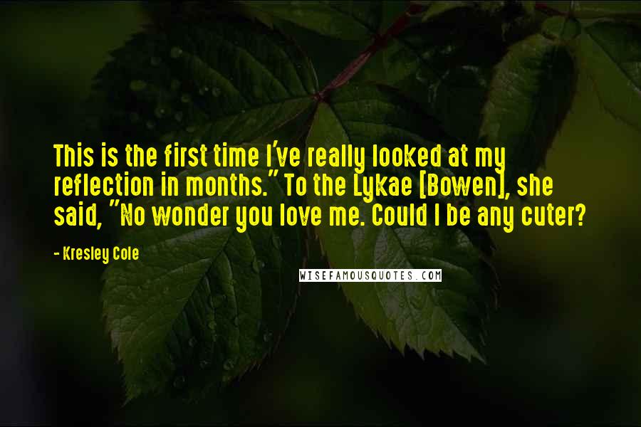 Kresley Cole Quotes: This is the first time I've really looked at my reflection in months." To the Lykae [Bowen], she said, "No wonder you love me. Could I be any cuter?