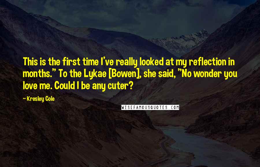 Kresley Cole Quotes: This is the first time I've really looked at my reflection in months." To the Lykae [Bowen], she said, "No wonder you love me. Could I be any cuter?