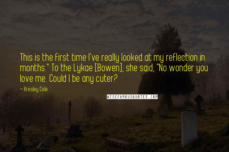 Kresley Cole Quotes: This is the first time I've really looked at my reflection in months." To the Lykae [Bowen], she said, "No wonder you love me. Could I be any cuter?