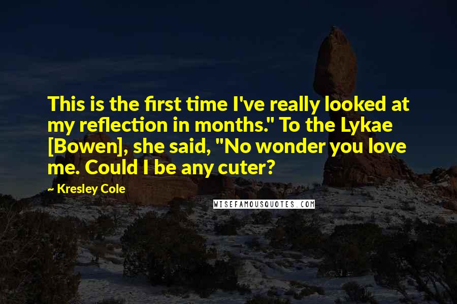 Kresley Cole Quotes: This is the first time I've really looked at my reflection in months." To the Lykae [Bowen], she said, "No wonder you love me. Could I be any cuter?