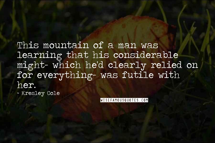 Kresley Cole Quotes: This mountain of a man was learning that his considerable might- which he'd clearly relied on for everything- was futile with her.