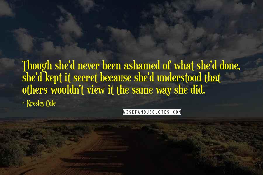 Kresley Cole Quotes: Though she'd never been ashamed of what she'd done, she'd kept it secret because she'd understood that others wouldn't view it the same way she did.