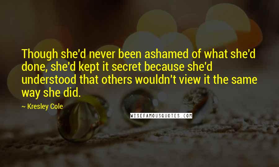 Kresley Cole Quotes: Though she'd never been ashamed of what she'd done, she'd kept it secret because she'd understood that others wouldn't view it the same way she did.