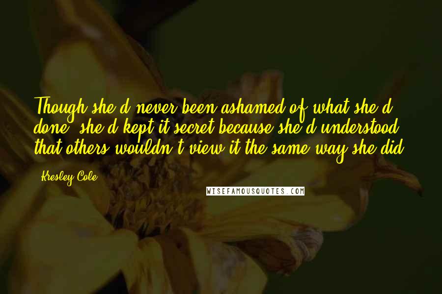 Kresley Cole Quotes: Though she'd never been ashamed of what she'd done, she'd kept it secret because she'd understood that others wouldn't view it the same way she did.