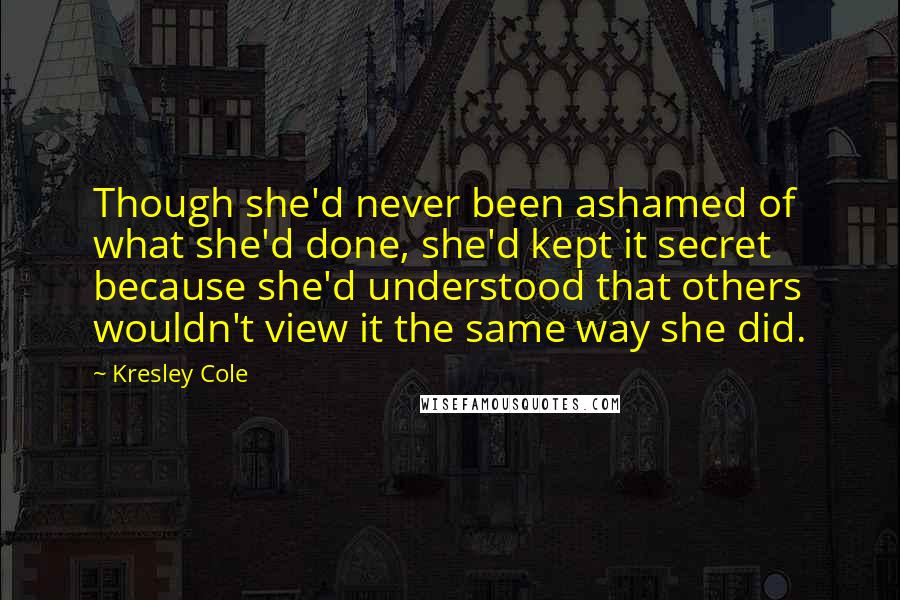 Kresley Cole Quotes: Though she'd never been ashamed of what she'd done, she'd kept it secret because she'd understood that others wouldn't view it the same way she did.