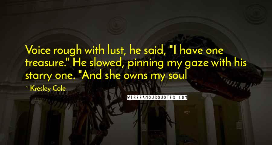 Kresley Cole Quotes: Voice rough with lust, he said, "I have one treasure." He slowed, pinning my gaze with his starry one. "And she owns my soul