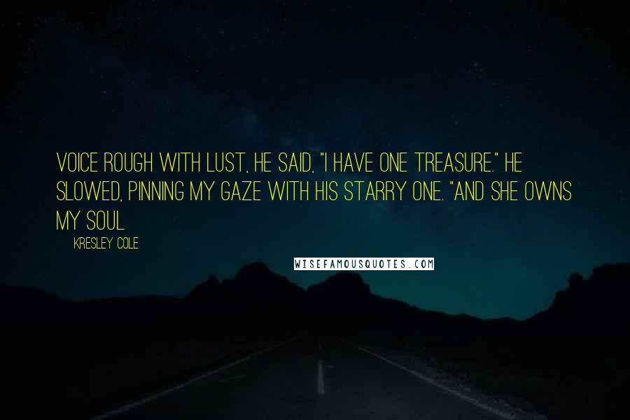 Kresley Cole Quotes: Voice rough with lust, he said, "I have one treasure." He slowed, pinning my gaze with his starry one. "And she owns my soul