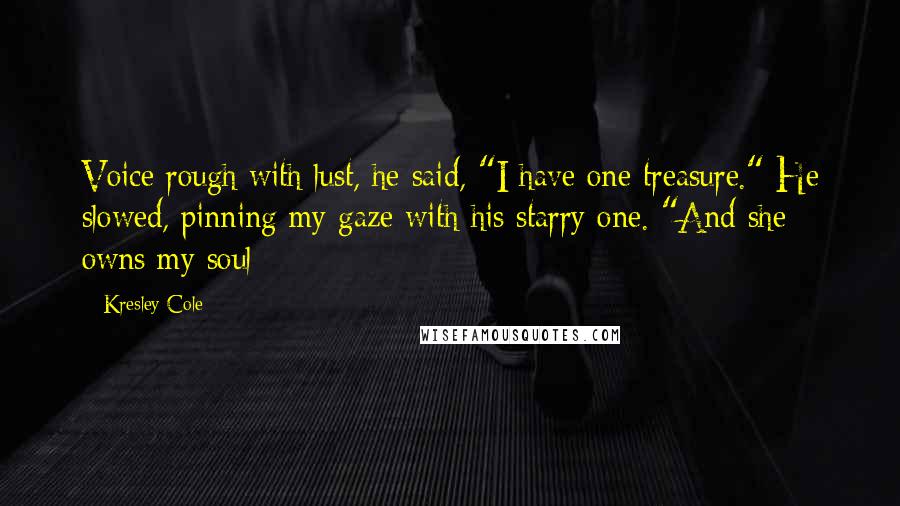 Kresley Cole Quotes: Voice rough with lust, he said, "I have one treasure." He slowed, pinning my gaze with his starry one. "And she owns my soul