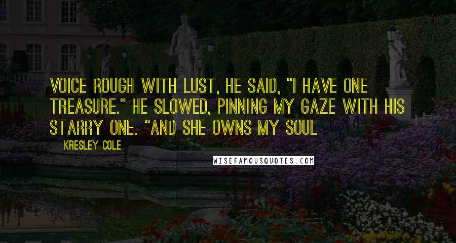 Kresley Cole Quotes: Voice rough with lust, he said, "I have one treasure." He slowed, pinning my gaze with his starry one. "And she owns my soul