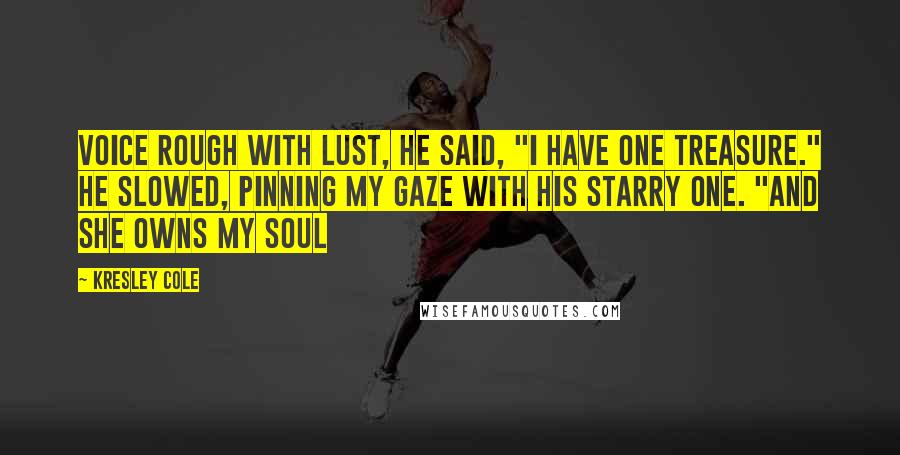 Kresley Cole Quotes: Voice rough with lust, he said, "I have one treasure." He slowed, pinning my gaze with his starry one. "And she owns my soul