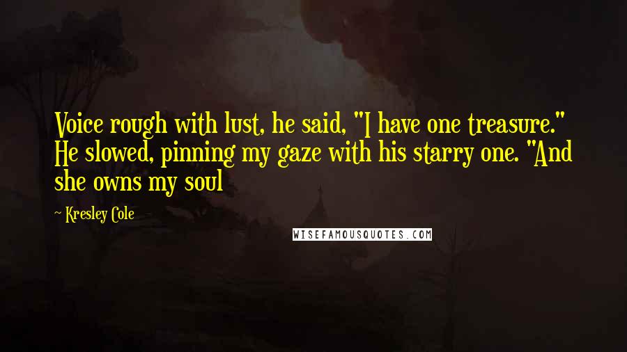 Kresley Cole Quotes: Voice rough with lust, he said, "I have one treasure." He slowed, pinning my gaze with his starry one. "And she owns my soul