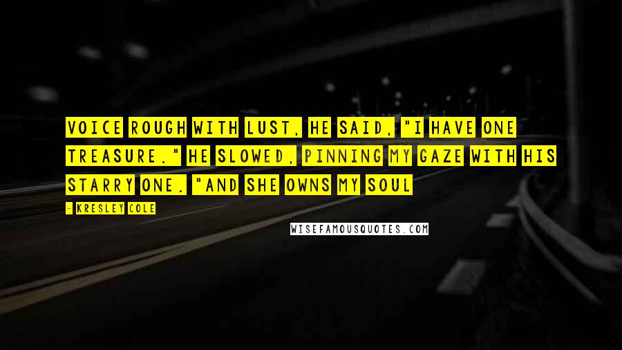 Kresley Cole Quotes: Voice rough with lust, he said, "I have one treasure." He slowed, pinning my gaze with his starry one. "And she owns my soul