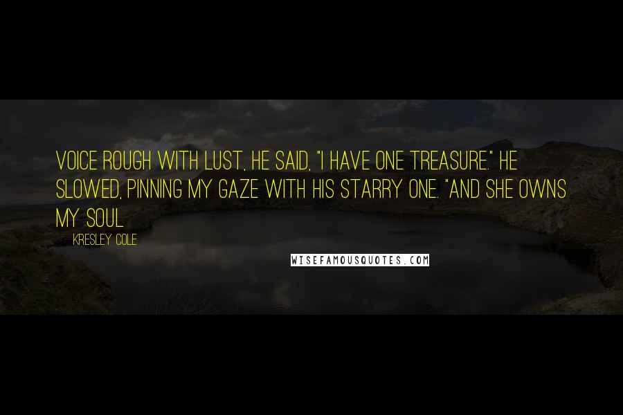 Kresley Cole Quotes: Voice rough with lust, he said, "I have one treasure." He slowed, pinning my gaze with his starry one. "And she owns my soul