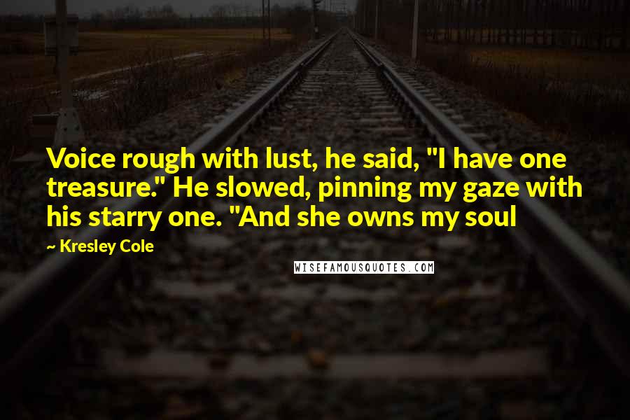 Kresley Cole Quotes: Voice rough with lust, he said, "I have one treasure." He slowed, pinning my gaze with his starry one. "And she owns my soul