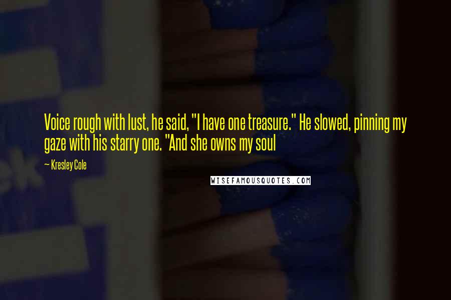 Kresley Cole Quotes: Voice rough with lust, he said, "I have one treasure." He slowed, pinning my gaze with his starry one. "And she owns my soul