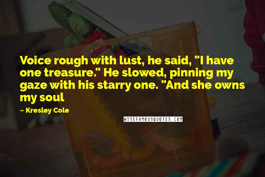 Kresley Cole Quotes: Voice rough with lust, he said, "I have one treasure." He slowed, pinning my gaze with his starry one. "And she owns my soul