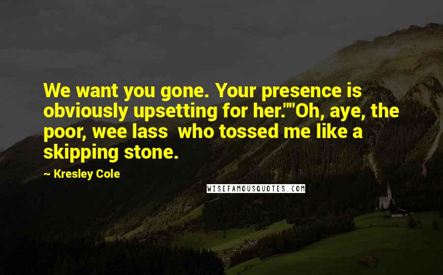 Kresley Cole Quotes: We want you gone. Your presence is obviously upsetting for her.""Oh, aye, the poor, wee lass who tossed me like a skipping stone.