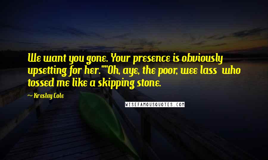 Kresley Cole Quotes: We want you gone. Your presence is obviously upsetting for her.""Oh, aye, the poor, wee lass who tossed me like a skipping stone.