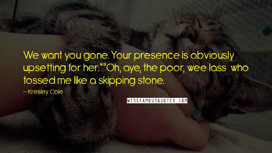 Kresley Cole Quotes: We want you gone. Your presence is obviously upsetting for her.""Oh, aye, the poor, wee lass who tossed me like a skipping stone.