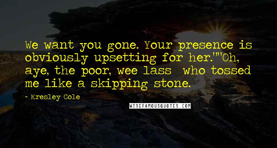 Kresley Cole Quotes: We want you gone. Your presence is obviously upsetting for her.""Oh, aye, the poor, wee lass who tossed me like a skipping stone.
