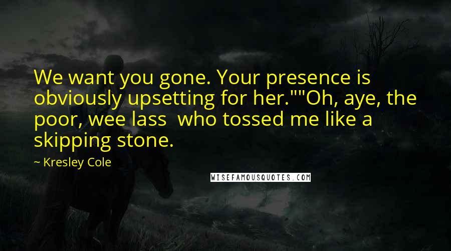 Kresley Cole Quotes: We want you gone. Your presence is obviously upsetting for her.""Oh, aye, the poor, wee lass who tossed me like a skipping stone.