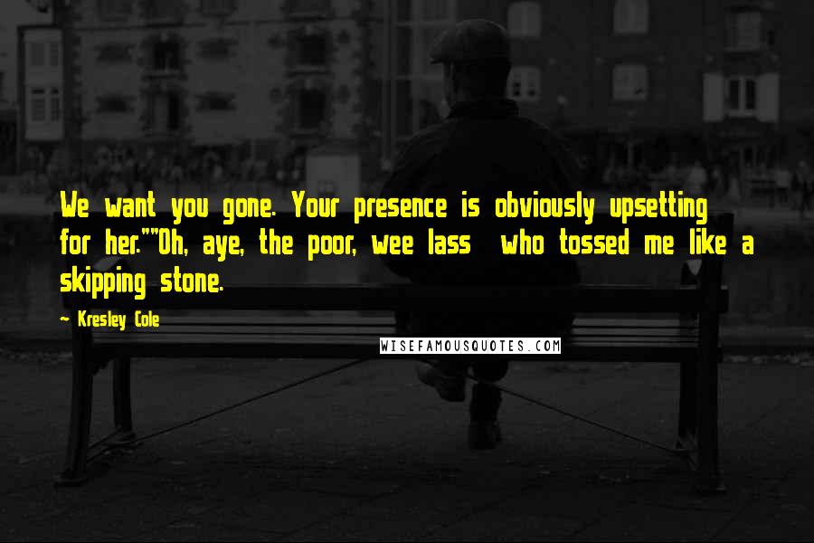 Kresley Cole Quotes: We want you gone. Your presence is obviously upsetting for her.""Oh, aye, the poor, wee lass who tossed me like a skipping stone.