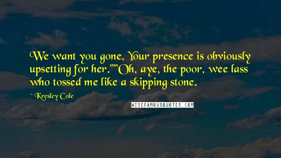 Kresley Cole Quotes: We want you gone. Your presence is obviously upsetting for her.""Oh, aye, the poor, wee lass who tossed me like a skipping stone.