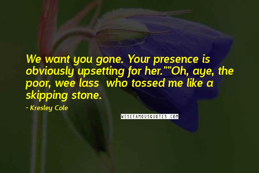 Kresley Cole Quotes: We want you gone. Your presence is obviously upsetting for her.""Oh, aye, the poor, wee lass who tossed me like a skipping stone.