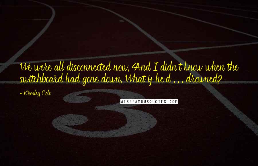 Kresley Cole Quotes: We were all disconnected now. And I didn't know when the switchboard had gone down. What if he'd . . . drowned?