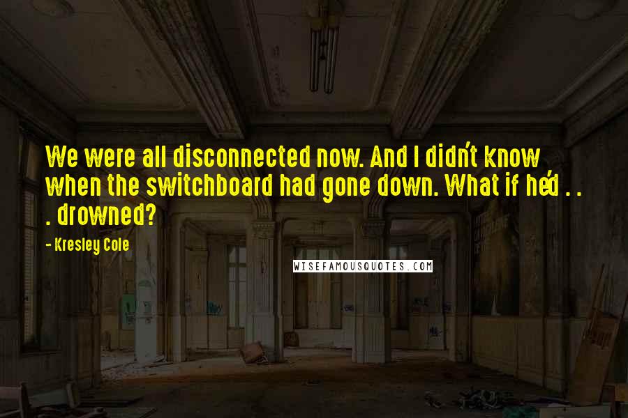 Kresley Cole Quotes: We were all disconnected now. And I didn't know when the switchboard had gone down. What if he'd . . . drowned?