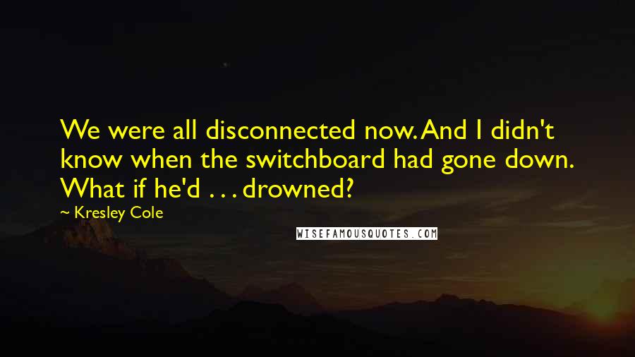 Kresley Cole Quotes: We were all disconnected now. And I didn't know when the switchboard had gone down. What if he'd . . . drowned?