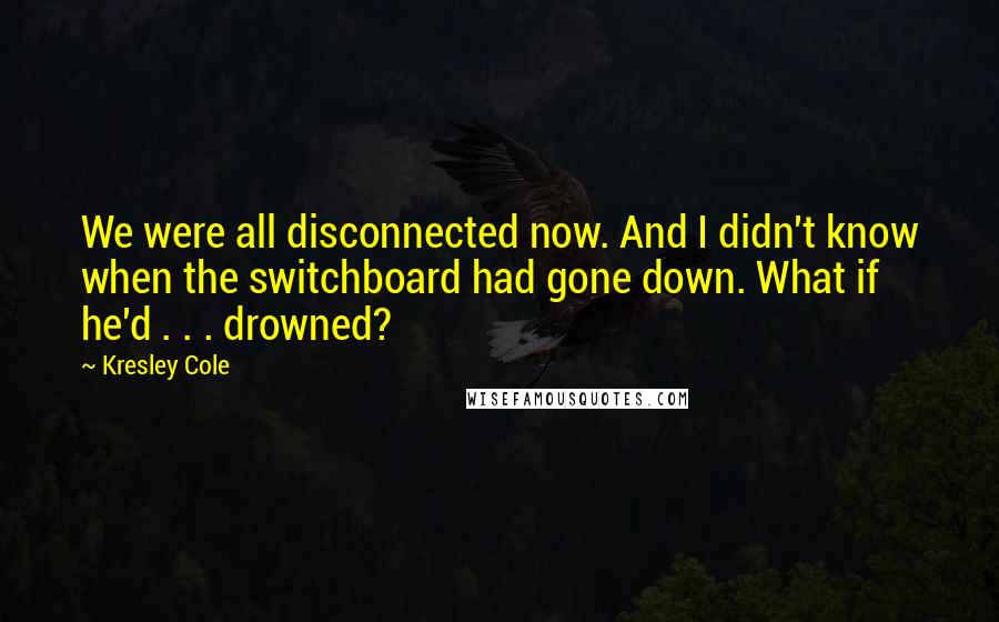 Kresley Cole Quotes: We were all disconnected now. And I didn't know when the switchboard had gone down. What if he'd . . . drowned?