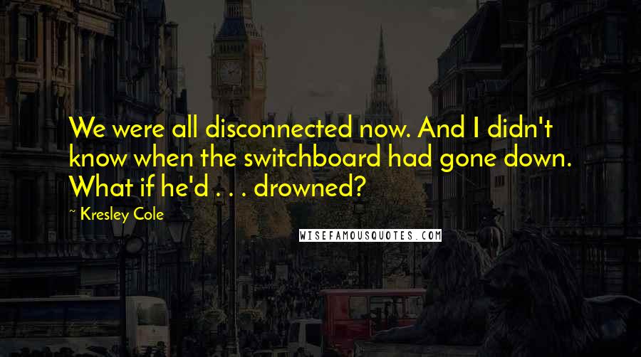 Kresley Cole Quotes: We were all disconnected now. And I didn't know when the switchboard had gone down. What if he'd . . . drowned?