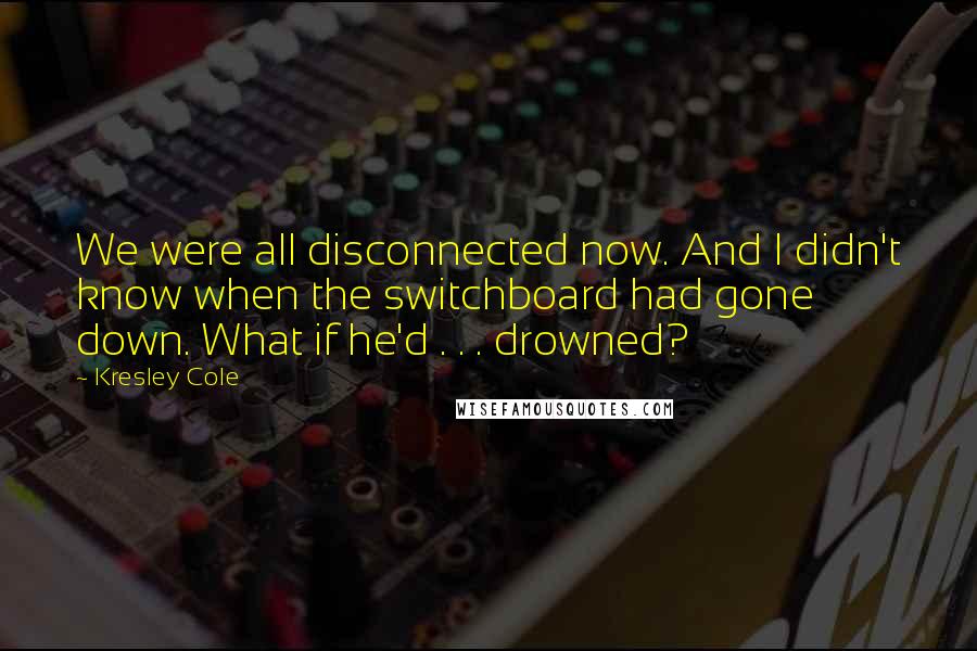 Kresley Cole Quotes: We were all disconnected now. And I didn't know when the switchboard had gone down. What if he'd . . . drowned?