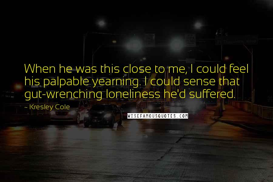 Kresley Cole Quotes: When he was this close to me, I could feel his palpable yearning. I could sense that gut-wrenching loneliness he'd suffered.