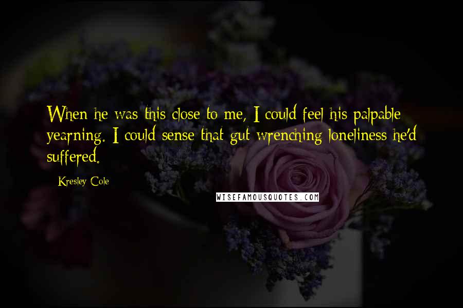 Kresley Cole Quotes: When he was this close to me, I could feel his palpable yearning. I could sense that gut-wrenching loneliness he'd suffered.