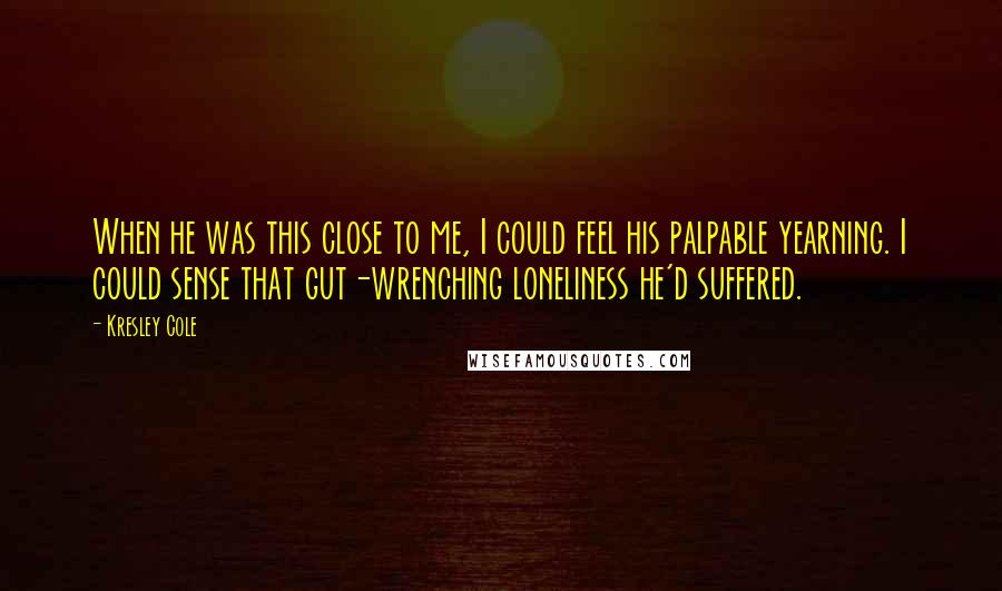 Kresley Cole Quotes: When he was this close to me, I could feel his palpable yearning. I could sense that gut-wrenching loneliness he'd suffered.