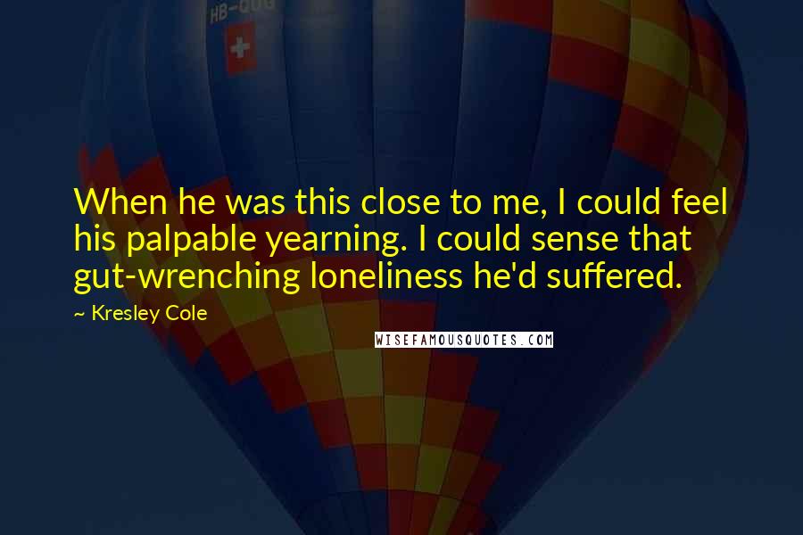 Kresley Cole Quotes: When he was this close to me, I could feel his palpable yearning. I could sense that gut-wrenching loneliness he'd suffered.