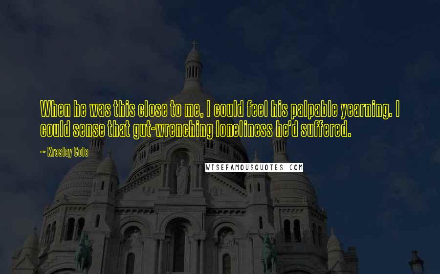 Kresley Cole Quotes: When he was this close to me, I could feel his palpable yearning. I could sense that gut-wrenching loneliness he'd suffered.