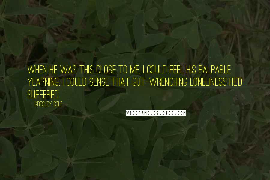 Kresley Cole Quotes: When he was this close to me, I could feel his palpable yearning. I could sense that gut-wrenching loneliness he'd suffered.