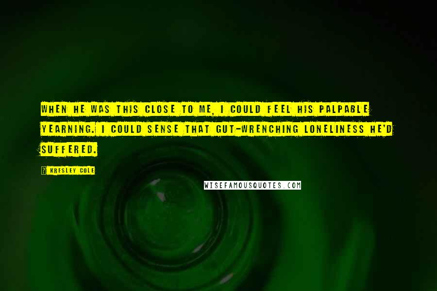 Kresley Cole Quotes: When he was this close to me, I could feel his palpable yearning. I could sense that gut-wrenching loneliness he'd suffered.