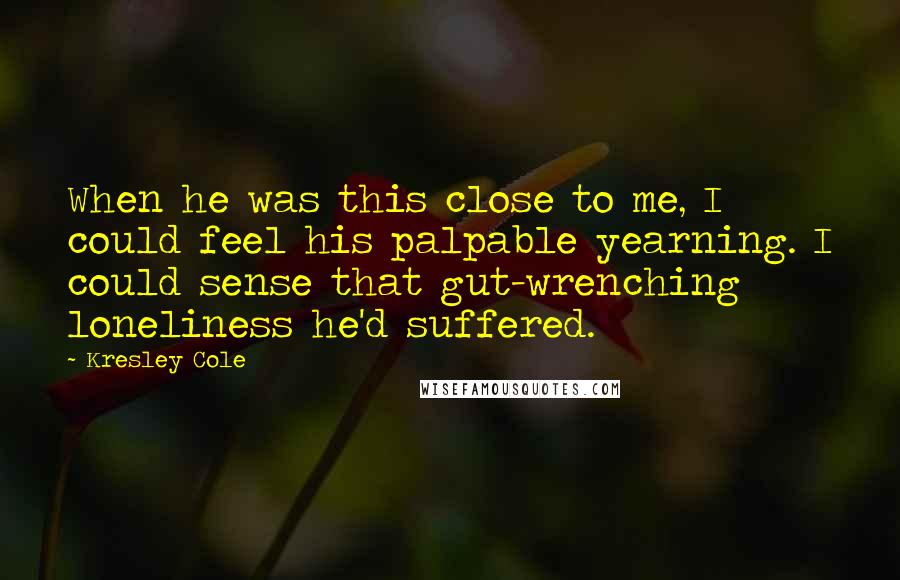 Kresley Cole Quotes: When he was this close to me, I could feel his palpable yearning. I could sense that gut-wrenching loneliness he'd suffered.