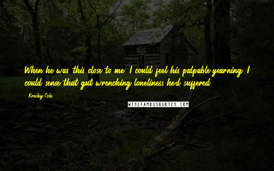 Kresley Cole Quotes: When he was this close to me, I could feel his palpable yearning. I could sense that gut-wrenching loneliness he'd suffered.