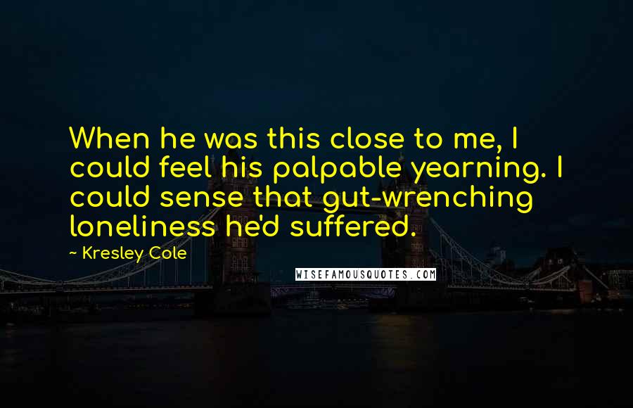 Kresley Cole Quotes: When he was this close to me, I could feel his palpable yearning. I could sense that gut-wrenching loneliness he'd suffered.